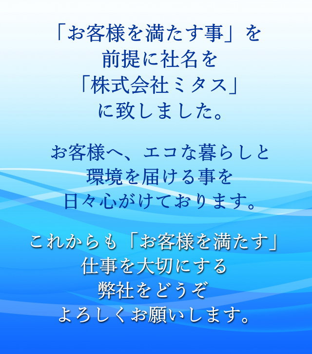 「お客様を満たす事」を前提に社名を「株式会社ミタス」に致しました。お客様へ、エコな暮らしと環境を届ける事を日々心がけております。これからも「お客様を満たす」仕事を大切にする弊社をどうぞよろしくお願いします。